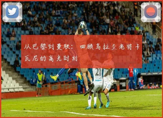 从巴黎到曼联：回顾乌拉圭老将卡瓦尼的高光时刻