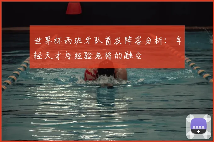世界杯西班牙队首发阵容分析：年轻天才与经验老将的融合