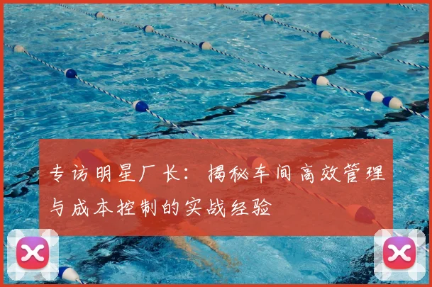 专访明星厂长：揭秘车间高效管理与成本控制的实战经验