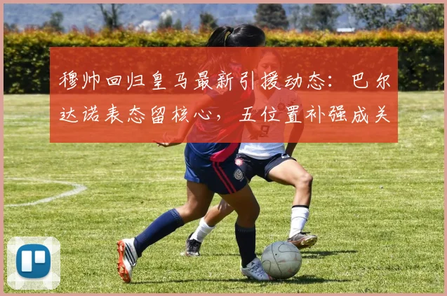 穆帅回归皇马最新引援动态：巴尔达诺表态留核心，五位置补强成关键