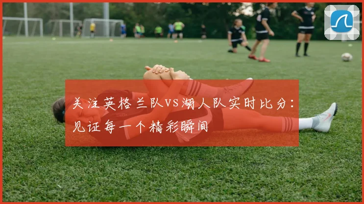 关注英格兰队vs湖人队实时比分：见证每一个精彩瞬间