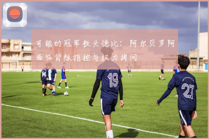 可能的冠军教头德比：阿尔贝罗阿面临背叛指控与权力拷问