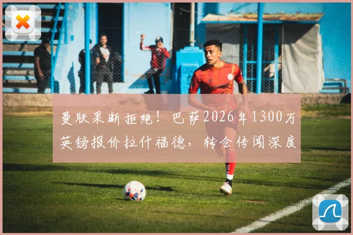 曼联果断拒绝！巴萨2026年1300万英镑报价拉什福德，转会传闻深度剖析与球员前景展望