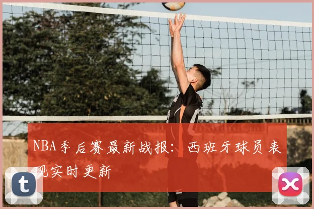 NBA季后赛最新战报：西班牙球员表现实时更新