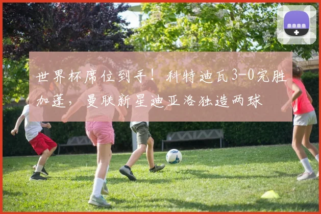 世界杯席位到手！科特迪瓦3-0完胜加蓬，曼联新星迪亚洛独造两球
