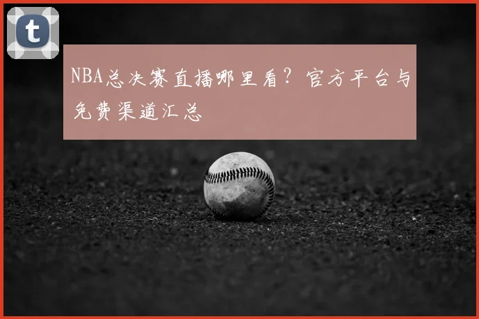 NBA总决赛直播哪里看？官方平台与免费渠道汇总