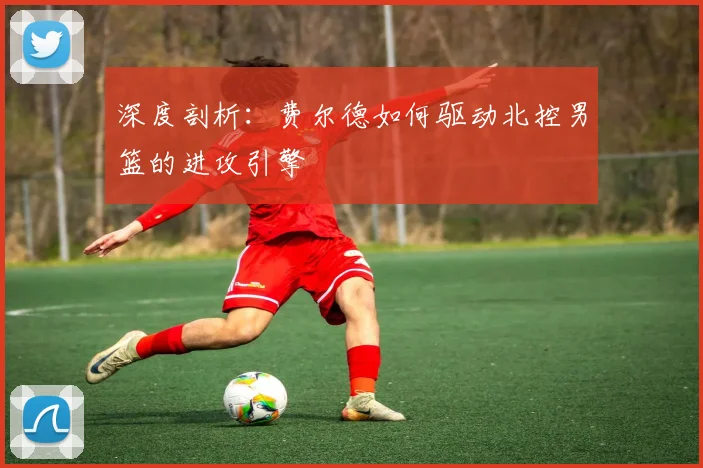 深度剖析：费尔德如何驱动北控男篮的进攻引擎