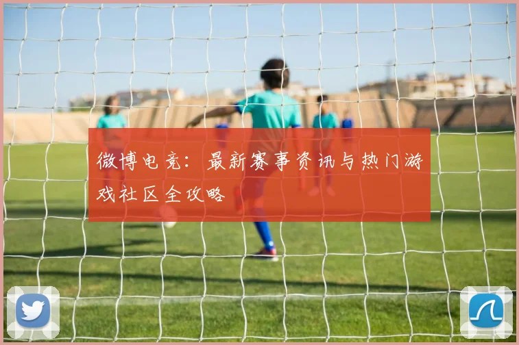 微博电竞：最新赛事资讯与热门游戏社区全攻略