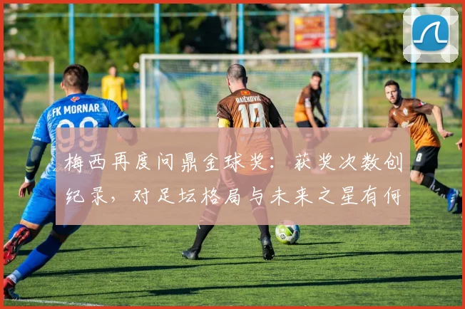 梅西再度问鼎金球奖：获奖次数创纪录，对足坛格局与未来之星有何深远启示？