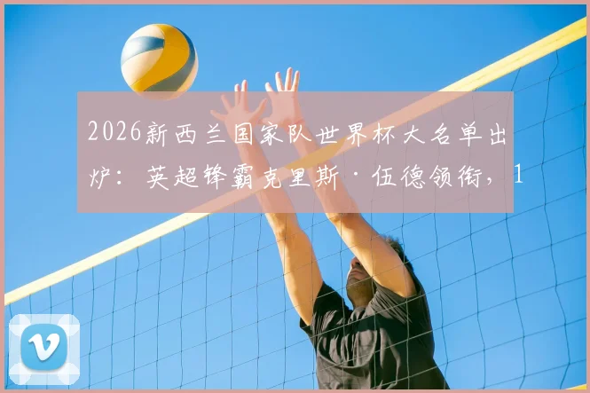 2026新西兰国家队世界杯大名单出炉：英超锋霸克里斯·伍德领衔，10名澳超悍将强势入选