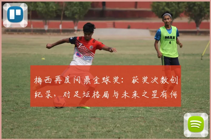 梅西再度问鼎金球奖：获奖次数创纪录，对足坛格局与未来之星有何深远启示？