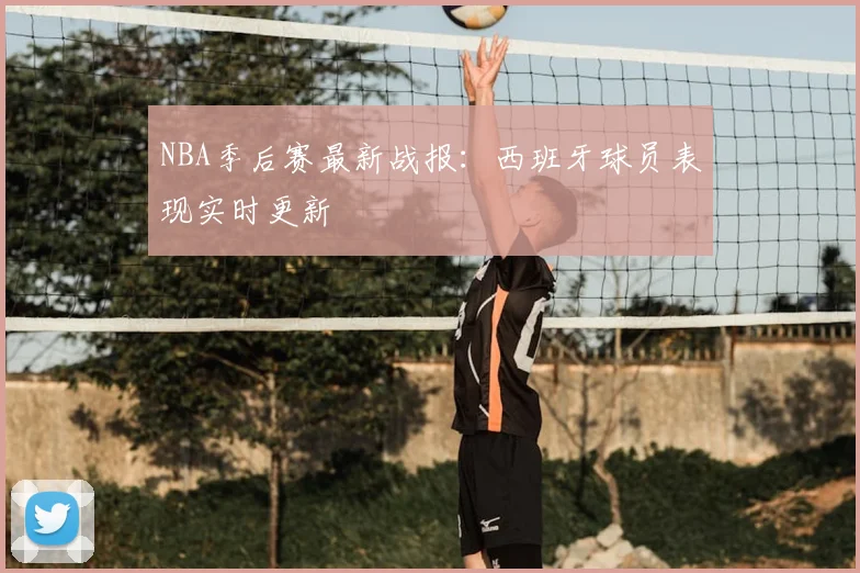NBA季后赛最新战报：西班牙球员表现实时更新