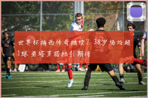 世界杯梅西传奇继续？38岁场均超1球 劳塔罗搭档引期待