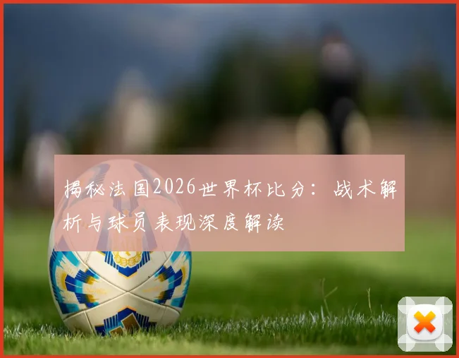 揭秘法国2026世界杯比分：战术解析与球员表现深度解读