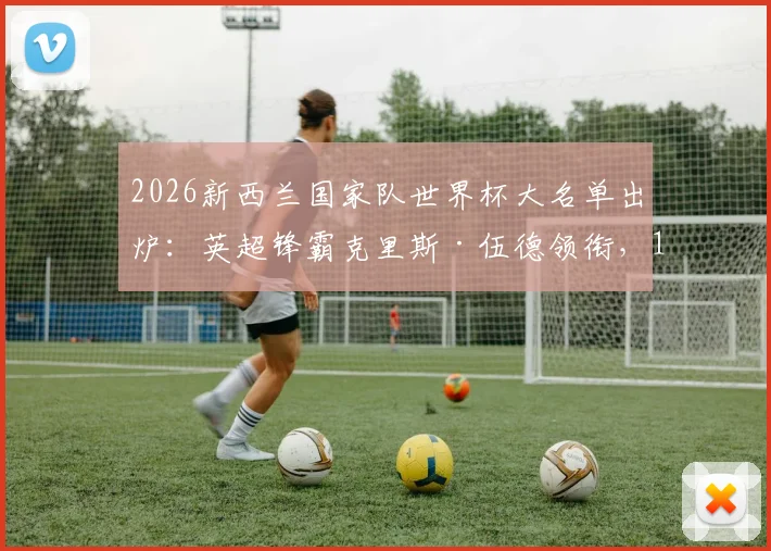 2026新西兰国家队世界杯大名单出炉：英超锋霸克里斯·伍德领衔，10名澳超悍将强势入选